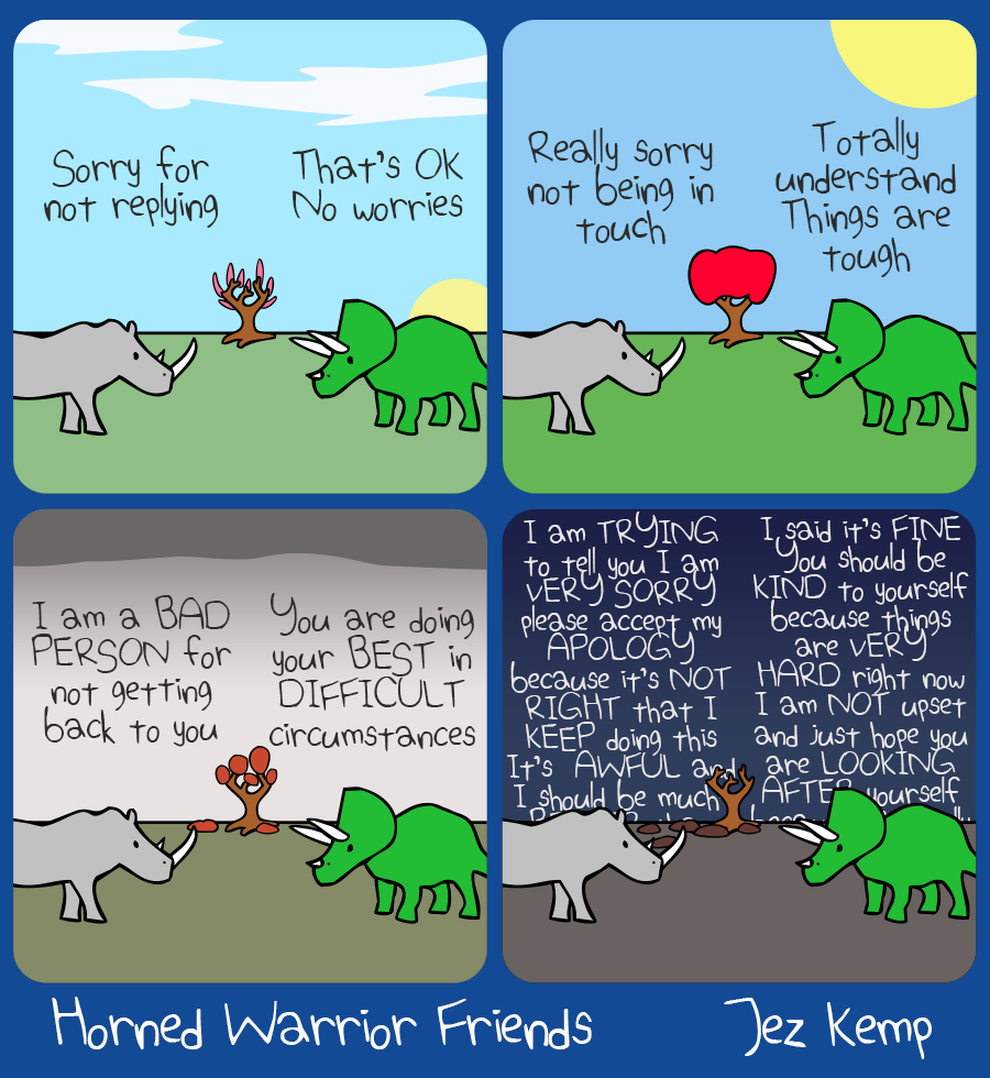 4-panel episode "Sorry For Not Replying" of webcomic Horned Warrior Friends. 
Panel 1: It's spring. Rhino says "Sorry for not replying", Triceratops replies "That's OK, no worries"
Panel 2: Summer's here, the sun is shining. Rhino says "Really sorry for not being in touch", Triceratops replies "Totally understand, things are tough"
Panel 3: Autumn rolls round. Rhino firmly says "I am a BAD PERSON for not getting back to you", Triceratops looks irritated and replies "You are doing your BEST in DIFFICULT circumstances"
Panel 4: It's winter. Rhino and Triceratops are now both angrily talking over each other, their speech trailing off behind the horizon. Rhino says "I am TRYING to tell you I am VERY SORRY, please accept my APOLOGY because it's NOT RIGHT that I KEEP doing this, it's AWFUL and I should be much BETTER..." Triceratops is saying "I said it's FINE, you should be KIND to yourself because things are VERY HARD right now, I am NOT upset and just hope you are LOOKING AFTER yourself..."
